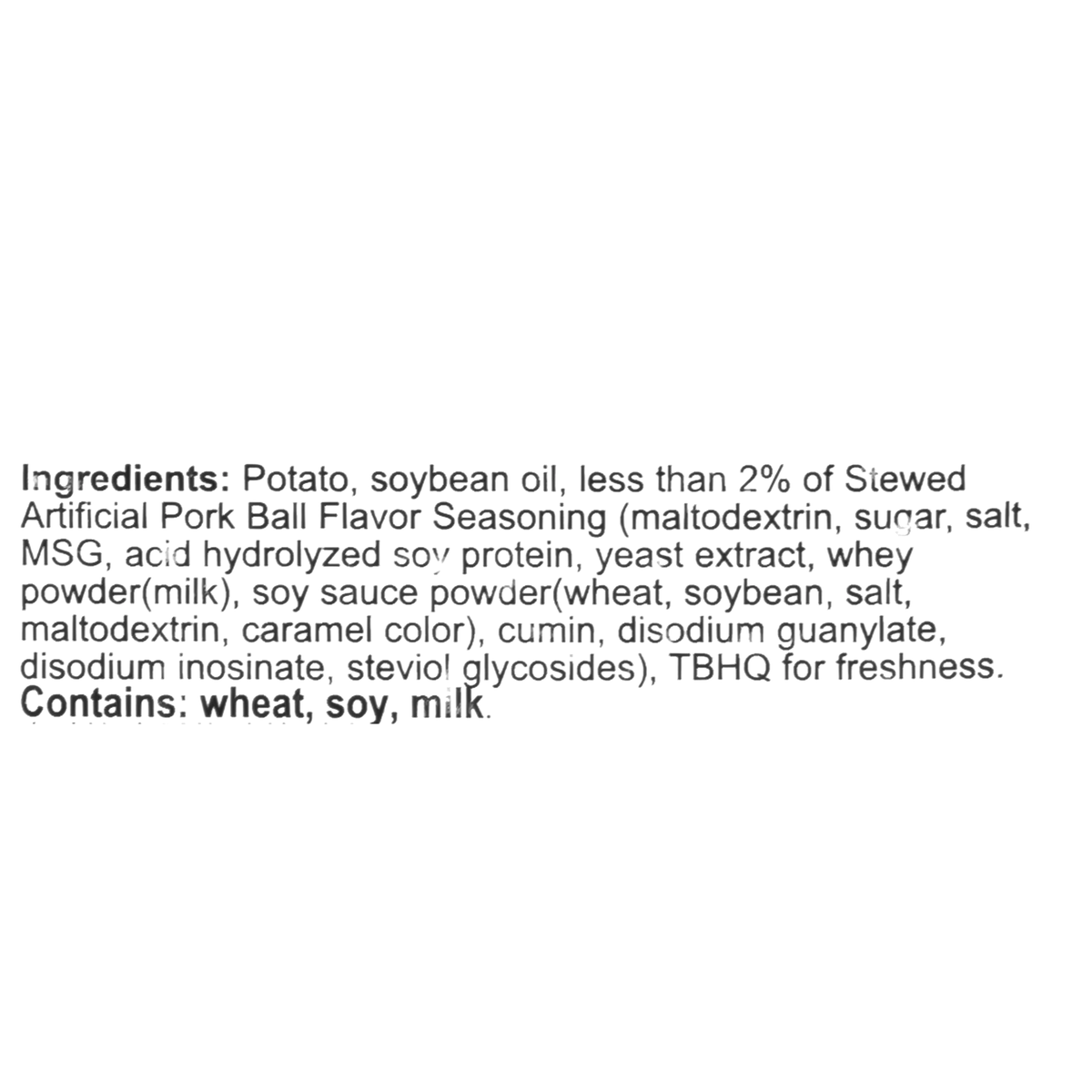 Ingredients: Potato, soybean oil, less than 2% of stewed artificial pork ball flavor seasoning (maltodextrin, sugar, salt, MSG, acid hydrolyzed soy protein, yeast extract, whey powder (milk), soy sauce powder (wheat, soybean, salt, maltodextrin, caramel color), cumin, disodium guanylate, disodium inosinate, steviol glycosides), TBHQ for freshness. Contains: wheat, soy, milk.