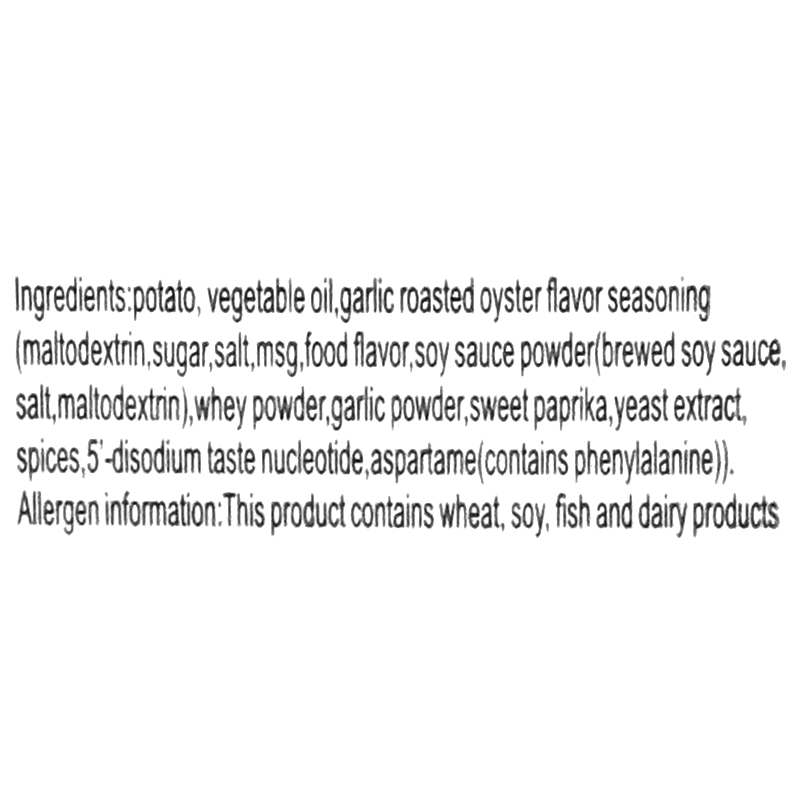 Ingredients: Potato, vegetable oil, garlic roasted oyster flavor seasoning (maltodextrin, sugar, salt, MSG, food flavor, soy sauce powder [brewed soy sauce, salt, maltodextrin], whey powder, garlic powder, sweet paprika, yeast extract, spices, 5&#39;-disodium taste nucleotide, aspartame). Contains: wheat, soy, fish, and dairy products.