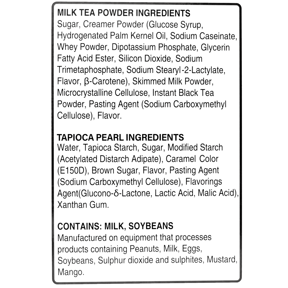 Milk Tea Powder Ingredients: Sugar, Creamer Powder (Glucose Syrup, Hydrogenated Palm Kernel Oil, Sodium Caseinate), Whey Powder, Dipotassium Phosphate, Silicon Dioxide, Flavor, Beta-Carotene, Skimmed Milk Powder, Instant Black Tea Powder.  Tapioca Pearls Ingredients: Water, Tapioca Starch, Sugar, Modified Starch (Acetylated Distarch Adipate), Caramel Color (E150D), Brown Sugar, Flavor, Pasting Agent (Sodium Carboxymethyl Cellulose), Acidulants (Glucono-Delta-Lactone, Lactic Acid, Malic Acid), Xanthan Gum.