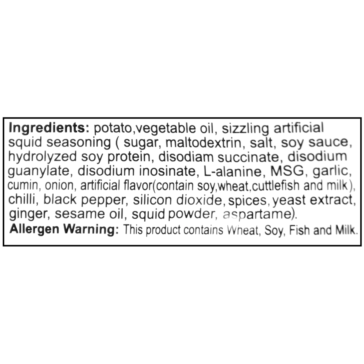 Ingredients: Potato, vegetable oil, sizzling artificial squid seasoning (sugar, maltodextrin, salt, soy sauce, hydrolyzed soy protein, disodium succinate, disodium guanylate, disodium inosinate, L-alanine, MSG, garlic, cumin, onion, artificial flavor [contains soy, wheat, cuttlefish, and milk], chili, black pepper, silicon dioxide, spices, yeast extract, ginger, sesame oil, squid powder, aspartame). Contains: wheat, soy, fish, and milk.