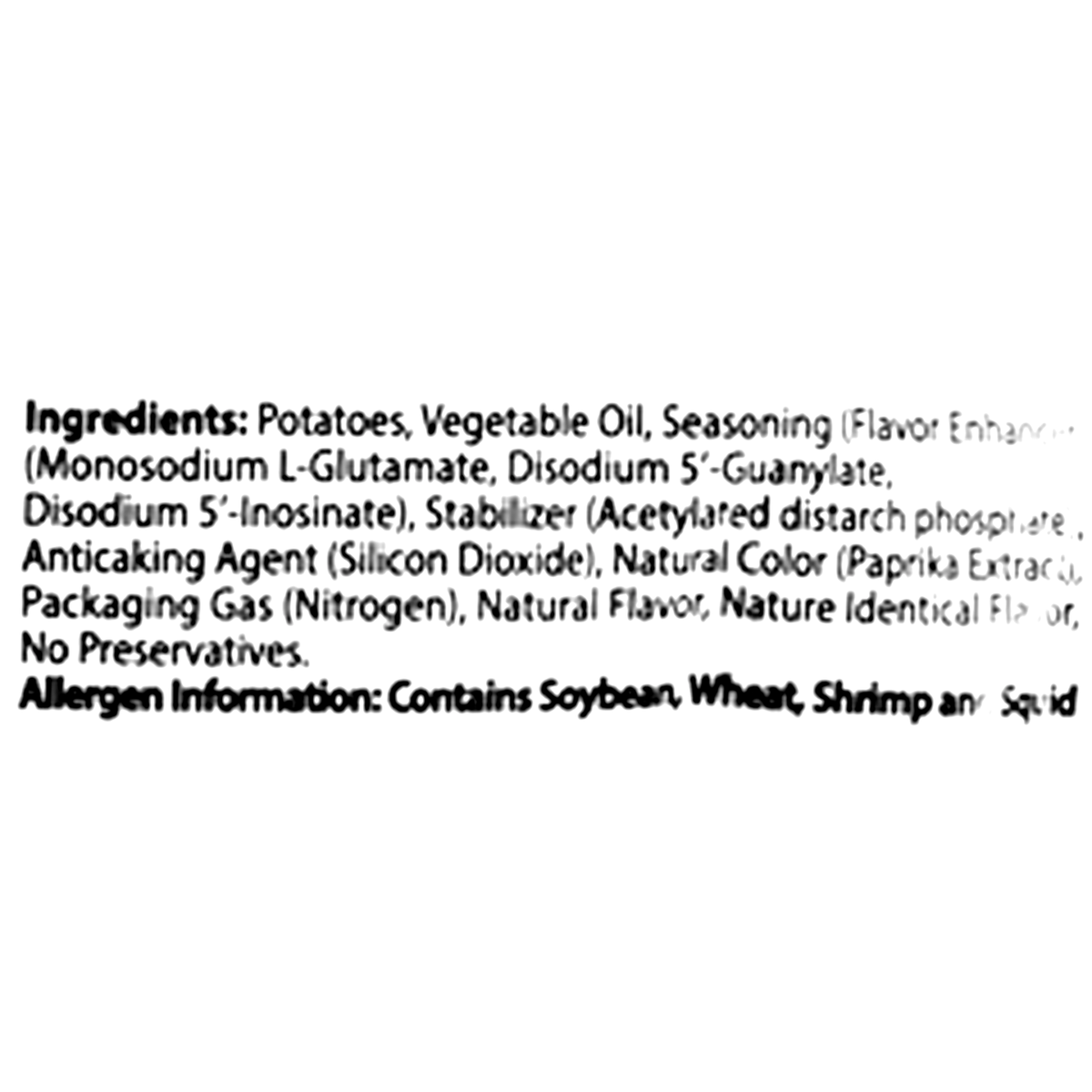 Ingredients: Potatoes, vegetable oil, seasoning (flavor enhancers: monosodium L-glutamate, disodium 5&#39;-guanylate, disodium 5&#39;-inosinate), stabilizer (acetylated distarch phosphate), anticaking agent (silicon dioxide), natural color (paprika extract), packaging gas (nitrogen), natural flavor, nature identical flavor, no preservatives. Contains: soybean, wheat, shrimp, and squid.