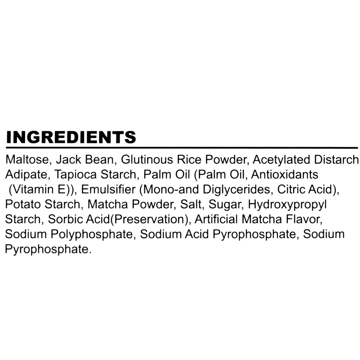 Maltose, jack bean, glutinous rice powder, acetylated distarch adipate, tapioca starch, palm oil (with antioxidants vitamin E), emulsifier (mono-and diglycerides, citric acid), potato starch, matcha powder, salt, sugar, hydroxypropyl starch, sorbic acid (preservation), artificial matcha flavor, sodium polyphosphate, sodium acid pyrophosphate, sodium pyrophosphate.