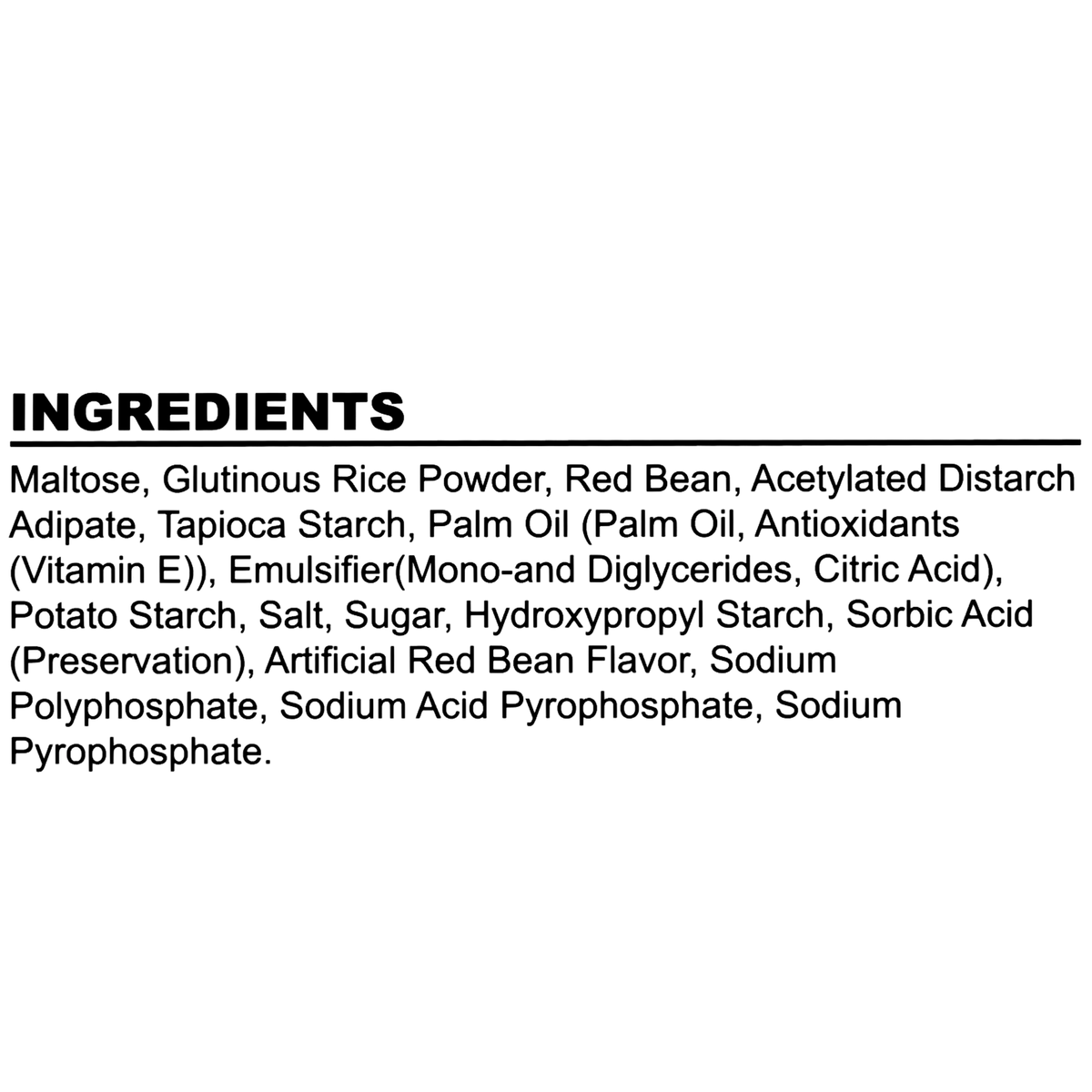 Made with maltose, glutinous rice powder, red bean, acetylated distarch adipate, tapioca starch, palm oil with antioxidants, emulsifier (mono-and diglycerides, citric acid), potato starch, salt, sugar, hydroxypropyl starch, sorbic acid (preservative), artificial red bean flavor, sodium polyphosphate, sodium acid pyrophosphate, and sodium pyrophosphate.